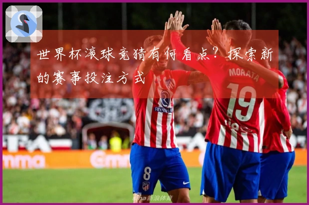 世界杯滚球竞猜有何看点？探索新的赛事投注方式